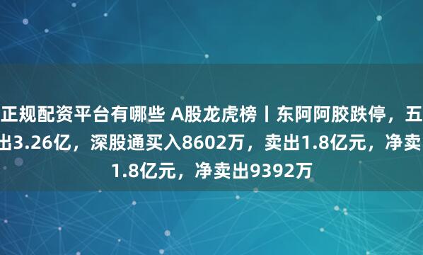 正规配资平台有哪些 A股龙虎榜丨东阿阿胶跌停，五机构净卖出3.26亿，深股通买入8602万，卖出1.8亿元，净卖出9392万