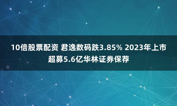 10倍股票配资 君逸数码跌3.85% 2023年上市超募5.6亿华林证券保荐