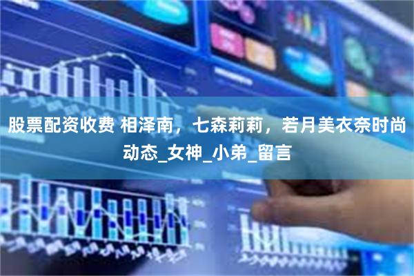 股票配资收费 相泽南，七森莉莉，若月美衣奈时尚动态_女神_小弟_留言