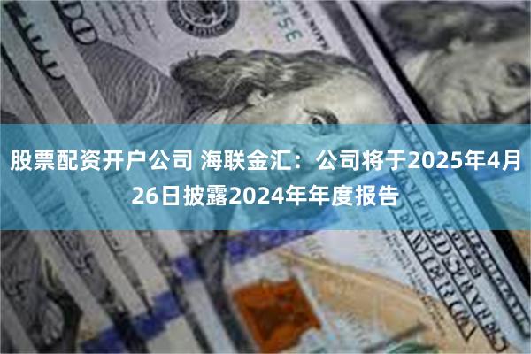 股票配资开户公司 海联金汇：公司将于2025年4月26日披露2024年年度报告