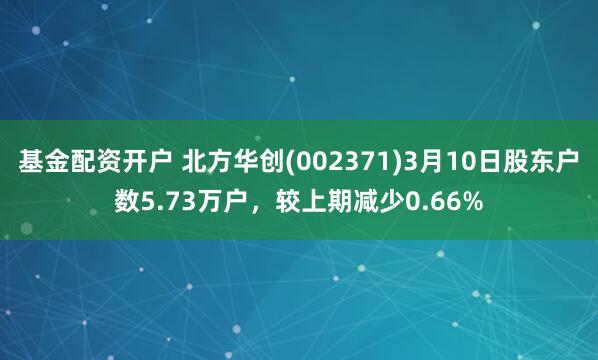 基金配资开户 北方华创(002371)3月10日股东户数5.73万户，较上期减少0.66%