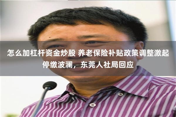 怎么加杠杆资金炒股 养老保险补贴政策调整激起停缴波澜，东莞人社局回应