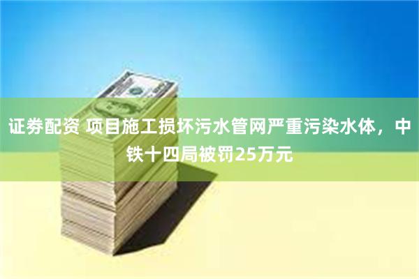 证劵配资 项目施工损坏污水管网严重污染水体，中铁十四局被罚25万元