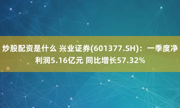 炒股配资是什么 兴业证券(601377.SH)：一季度净利润5.16亿元 同比增长57.32%