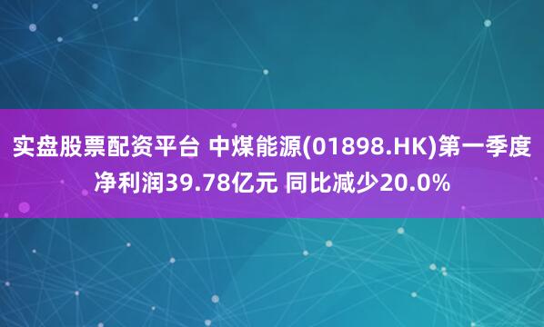 实盘股票配资平台 中煤能源(01898.HK)第一季度净利润39.78亿元 同比减少20.0%