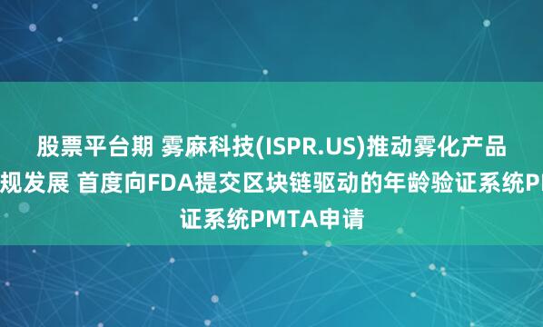 股票平台期 雾麻科技(ISPR.US)推动雾化产品安全与合规发展 首度向FDA提交区块链驱动的年龄验证系统PMTA申请