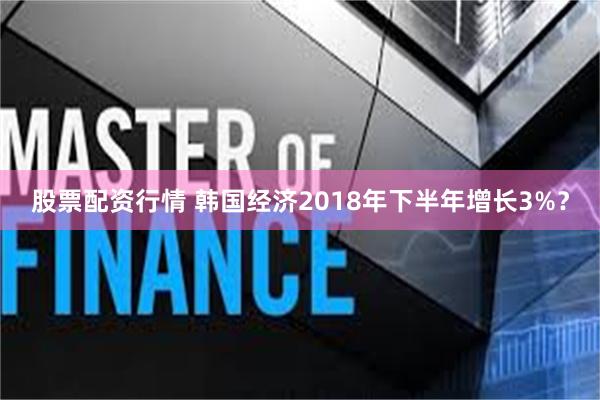 股票配资行情 韩国经济2018年下半年增长3%？