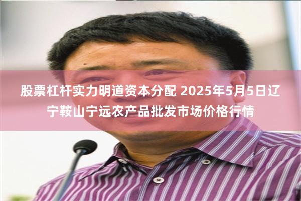 股票杠杆实力明道资本分配 2025年5月5日辽宁鞍山宁远农产品批发市场价格行情