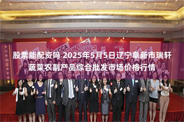股票能配资吗 2025年5月5日辽宁阜新市瑞轩蔬菜农副产品综合批发市场价格行情