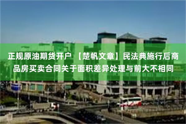 正规原油期货开户 【楚帆文章】民法典施行后商品房买卖合同关于面积差异处理与前大不相同