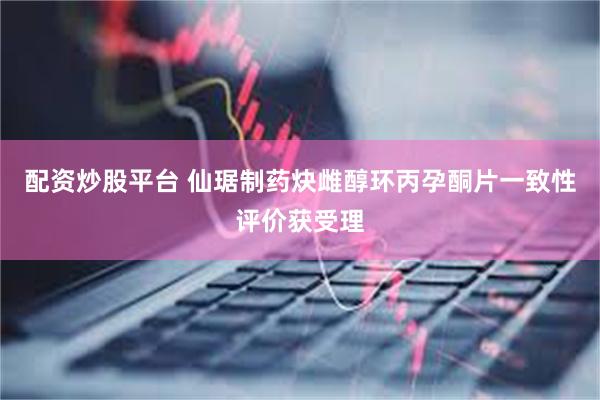 配资炒股平台 仙琚制药炔雌醇环丙孕酮片一致性评价获受理