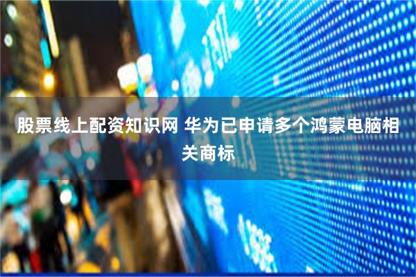股票线上配资知识网 华为已申请多个鸿蒙电脑相关商标