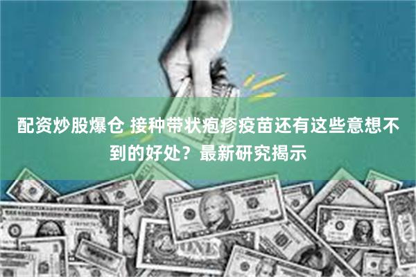 配资炒股爆仓 接种带状疱疹疫苗还有这些意想不到的好处？最新研究揭示