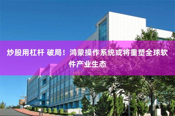 炒股用杠杆 破局！鸿蒙操作系统或将重塑全球软件产业生态