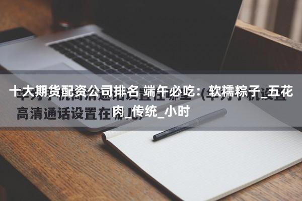 十大期货配资公司排名 端午必吃：软糯粽子_五花肉_传统_小时