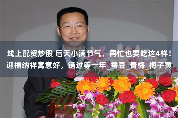 线上配资炒股 后天小满节气，再忙也要吃这4样！迎福纳祥寓意好，错过等一年_蚕豆_青梅_梅子黄