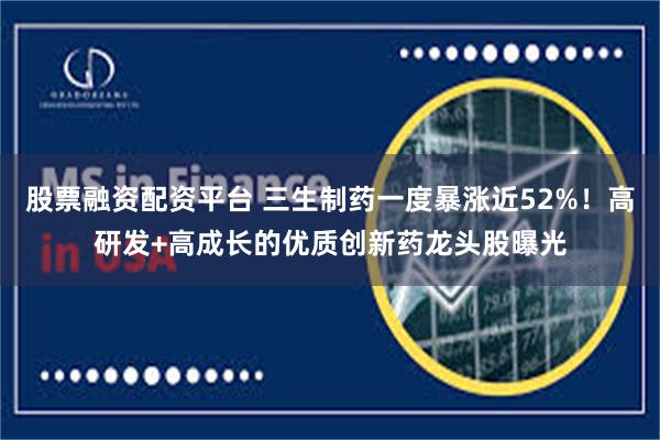股票融资配资平台 三生制药一度暴涨近52%！高研发+高成长的优质创新药龙头股曝光