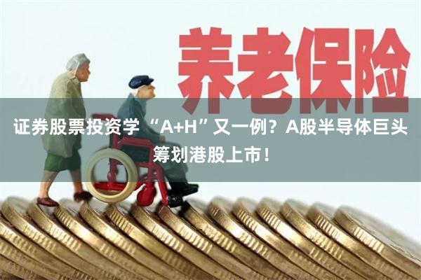 证券股票投资学 “A+H”又一例？A股半导体巨头筹划港股上市！