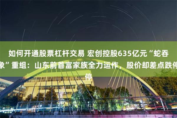 如何开通股票杠杆交易 宏创控股635亿元“蛇吞象”重组：山东前首富家族全力运作，股价却差点跌停