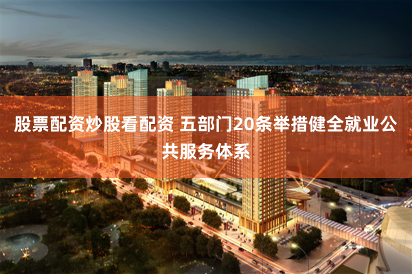 股票配资炒股看配资 五部门20条举措健全就业公共服务体系