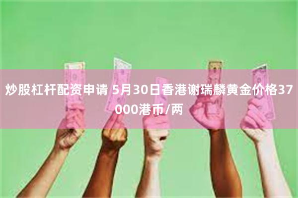 炒股杠杆配资申请 5月30日香港谢瑞麟黄金价格37000港币/两