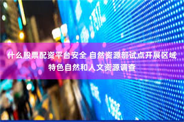 什么股票配资平台安全 自然资源部试点开展区域特色自然和人文资源调查