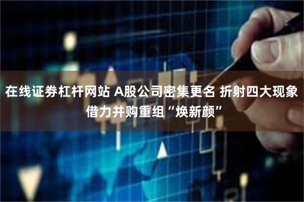 在线证劵杠杆网站 A股公司密集更名 折射四大现象 借力并购重组“焕新颜”