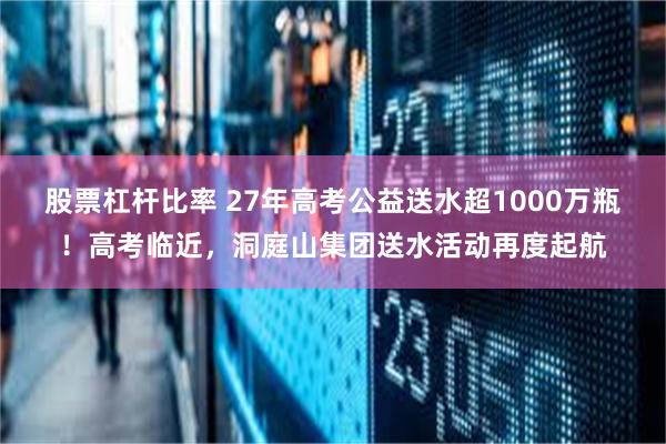 股票杠杆比率 27年高考公益送水超1000万瓶！高考临近，洞庭山集团送水活动再度起航