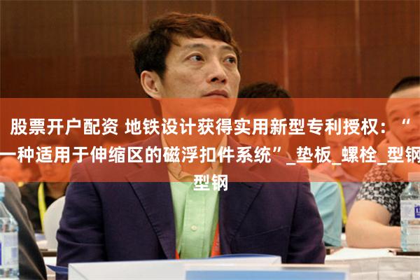 股票开户配资 地铁设计获得实用新型专利授权：“一种适用于伸缩区的磁浮扣件系统”_垫板_螺栓_型钢