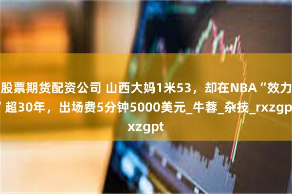 股票期货配资公司 山西大妈1米53，却在NBA“效力”超30年，出场费5分钟5000美元_牛蓉_杂技_rxzgpt