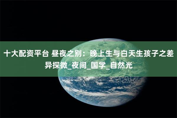 十大配资平台 昼夜之别：晚上生与白天生孩子之差异探微_夜间_国学_自然光