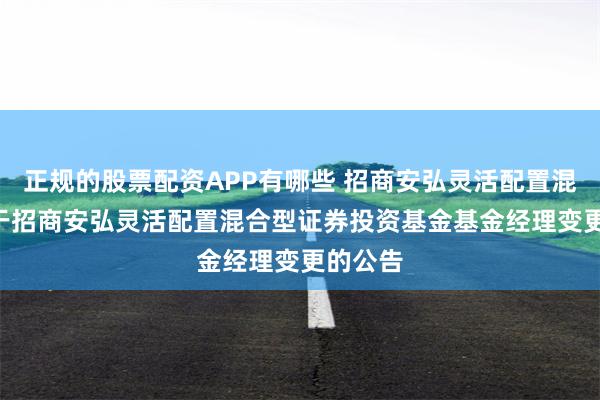 正规的股票配资APP有哪些 招商安弘灵活配置混合: 关于招商安弘灵活配置混合型证券投资基金基金经理变更的公告