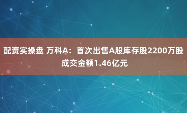 配资实操盘 万科A：首次出售A股库存股2200万股 成交金额1.46亿元