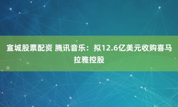 宣城股票配资 腾讯音乐：拟12.6亿美元收购喜马拉雅控股