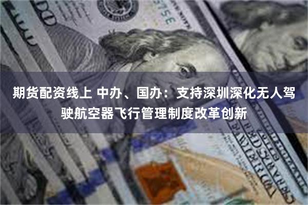 期货配资线上 中办、国办：支持深圳深化无人驾驶航空器飞行管理制度改革创新