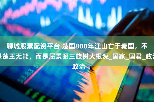 聊城股票配资平台 楚国800年江山亡于秦国，不是楚王无能，而是屈景昭三族树大根深_国家_国君_政治