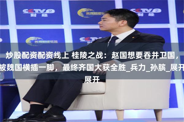 炒股配资配资线上 桂陵之战：赵国想要吞并卫国，被魏国横插一脚，最终齐国大获全胜_兵力_孙膑_展开
