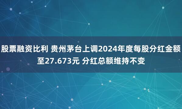 股票融资比利 贵州茅台上调2024年度每股分红金额至27.673元 分红总额维持不变