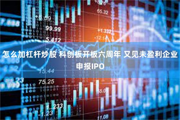 怎么加杠杆炒股 科创板开板六周年 又见未盈利企业申报IPO