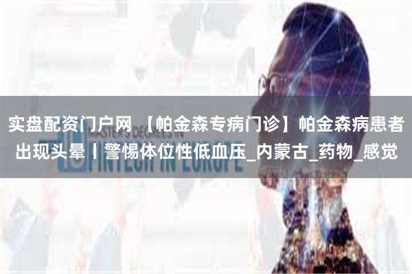实盘配资门户网 【帕金森专病门诊】帕金森病患者出现头晕丨警惕体位性低血压_内蒙古_药物_感觉
