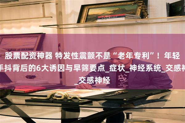 股票配资神器 特发性震颤不是“老年专利”！年轻人手抖背后的6大诱因与早筛要点_症状_神经系统_交感神经