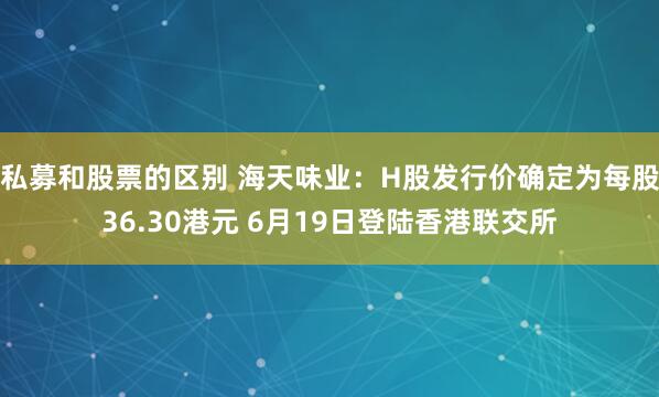 私募和股票的区别 海天味业：H股发行价确定为每股36.30港元 6月19日登陆香港联交所