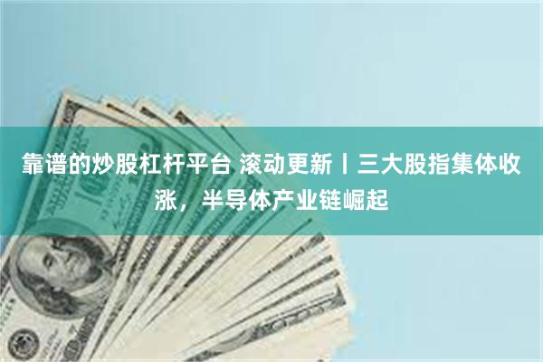 靠谱的炒股杠杆平台 滚动更新丨三大股指集体收涨，半导体产业链崛起