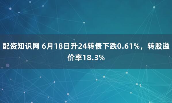 配资知识网 6月18日升24转债下跌0.61%，转股溢价率18.3%