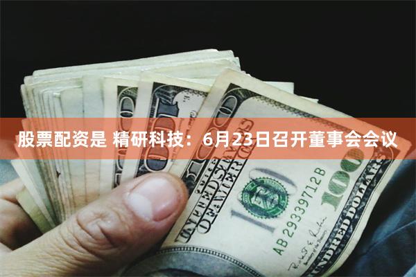股票配资是 精研科技：6月23日召开董事会会议