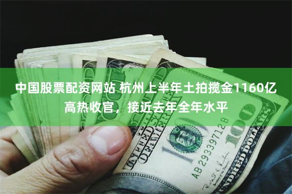 中国股票配资网站 杭州上半年土拍揽金1160亿高热收官，接近去年全年水平