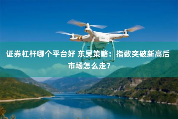 证券杠杆哪个平台好 东吴策略：指数突破新高后 市场怎么走？