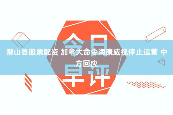 潜山县股票配资 加拿大命令海康威视停止运营 中方回应