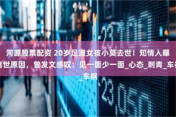 河源股票配资 20岁足道女孩小莫去世！知情人曝离世原因，曾发文感叹：见一面少一面_心态_刺青_车祸