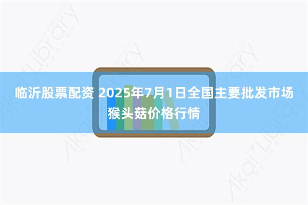 临沂股票配资 2025年7月1日全国主要批发市场猴头菇价格行情